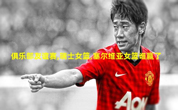 俱乐部友谊赛,瑞士女篮,塞尔维亚女篮谁赢了