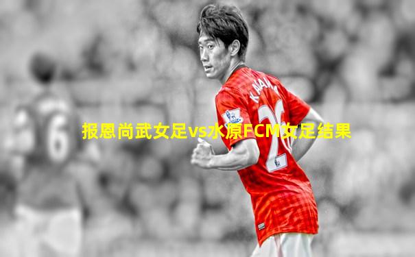 报恩尚武女足vs水原FCM女足结果