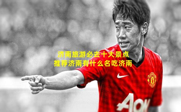 济南旅游必去十大景点推荐济南有什么名吃济南