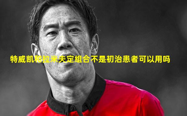 特威凯和拉米夫定组合不是初治患者可以用吗